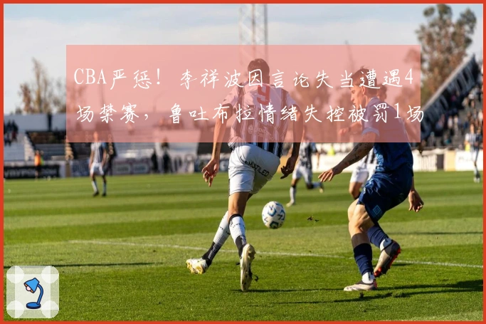 CBA严惩！李祥波因言论失当遭遇4场禁赛，鲁吐布拉情绪失控被罚1场