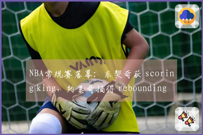 NBA常规赛落幕：东契奇获 scoring king，约基奇摘得 rebounding king 和 assisting king！