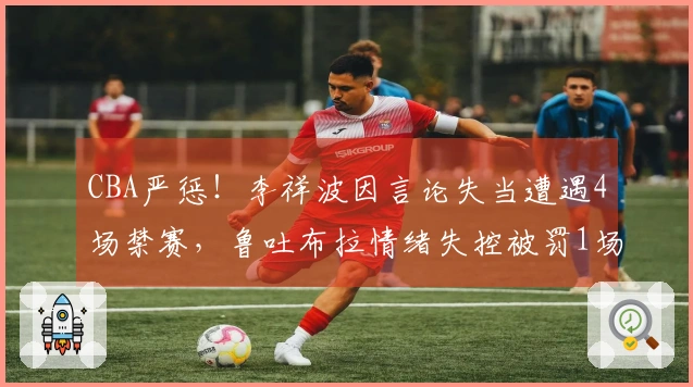 CBA严惩！李祥波因言论失当遭遇4场禁赛，鲁吐布拉情绪失控被罚1场