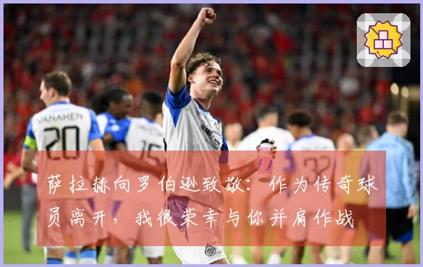 萨拉赫向罗伯逊致敬：作为传奇球员离开，我很荣幸与你并肩作战
