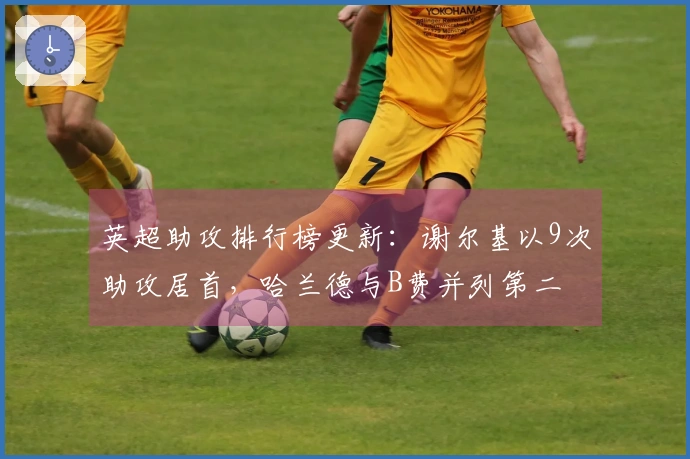 英超助攻排行榜更新：谢尔基以9次助攻居首，哈兰德与B费并列第二
