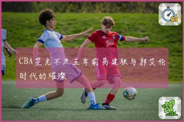 CBA星光不及五年前易建联与郭艾伦时代的璀璨