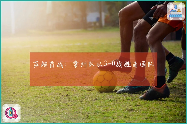 苏超首战：常州队以3-0战胜南通队