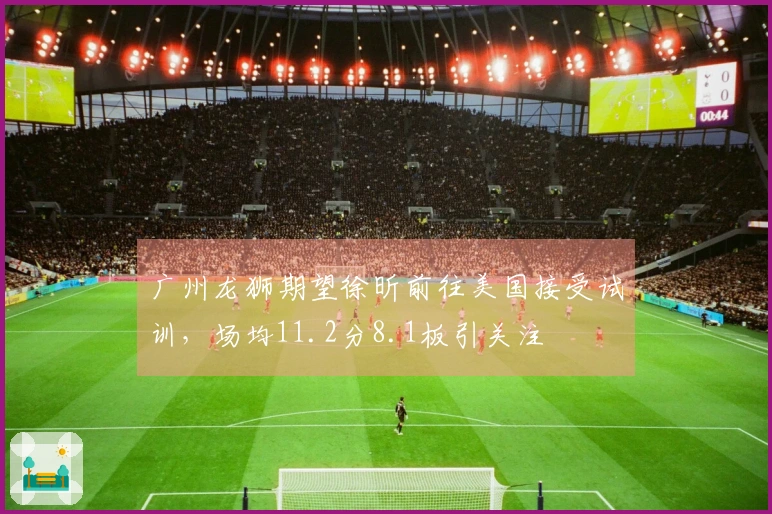 广州龙狮期望徐昕前往美国接受试训，场均11.2分8.1板引关注