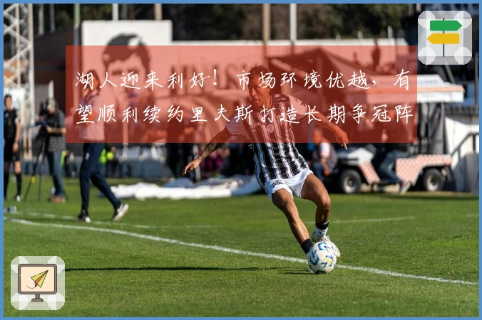 湖人迎来利好！市场环境优越，有望顺利续约里夫斯打造长期争冠阵容