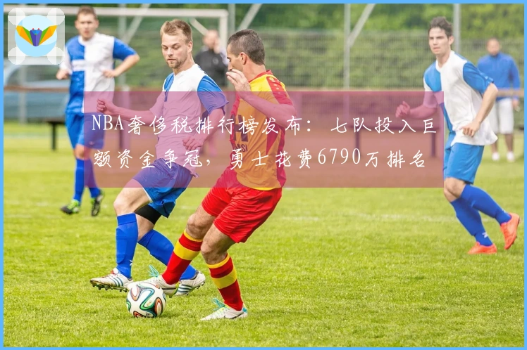 NBA奢侈税排行榜发布：七队投入巨额资金争冠，勇士花费6790万排名第二却仅列西部第十