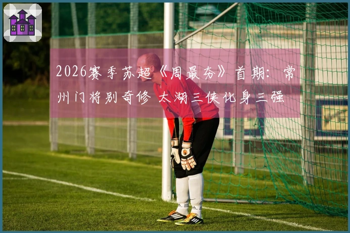 2026赛季苏超《周最夯》首期：常州门将别奇修 太湖三侠化身三强
