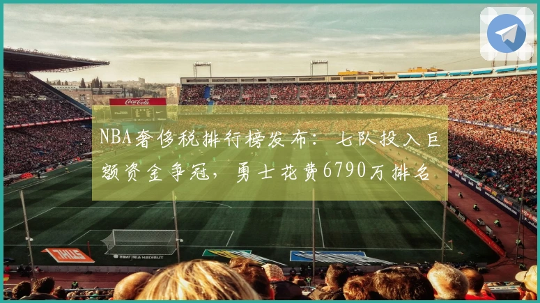 NBA奢侈税排行榜发布：七队投入巨额资金争冠，勇士花费6790万排名第二却仅列西部第十