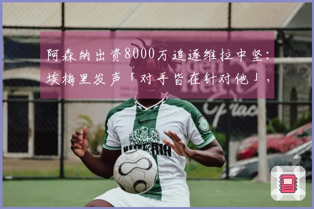 阿森纳出资8000万追逐维拉中坚：埃梅里发声「对手皆在针对他」，财政压力迫使卖家底牌