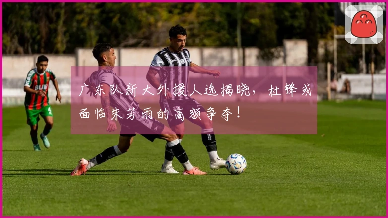 广东队新大外援人选揭晓，杜锋或面临朱芳雨的高额争夺！