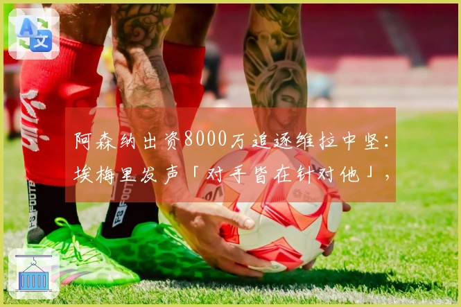 阿森纳出资8000万追逐维拉中坚：埃梅里发声「对手皆在针对他」，财政压力迫使卖家底牌