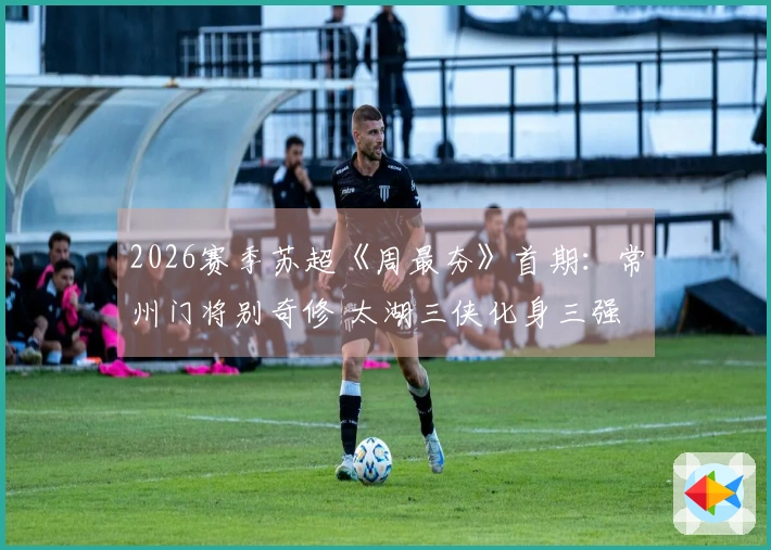 2026赛季苏超《周最夯》首期：常州门将别奇修 太湖三侠化身三强