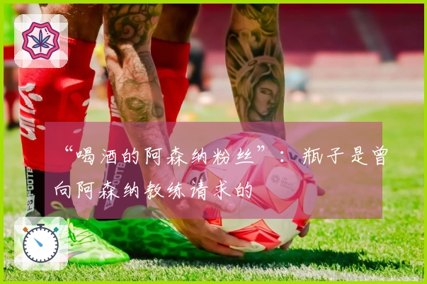 “喝酒的阿森纳粉丝”：瓶子是曾向阿森纳教练请求的