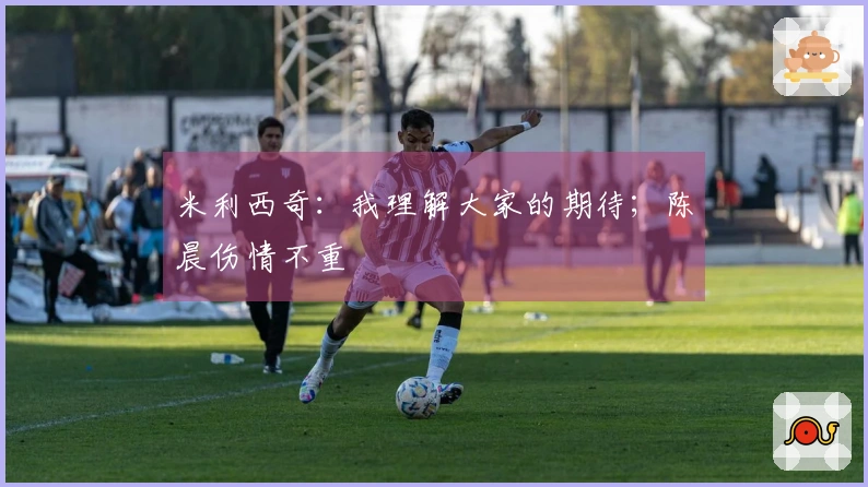 米利西奇：我理解大家的期待；陈晨伤情不重