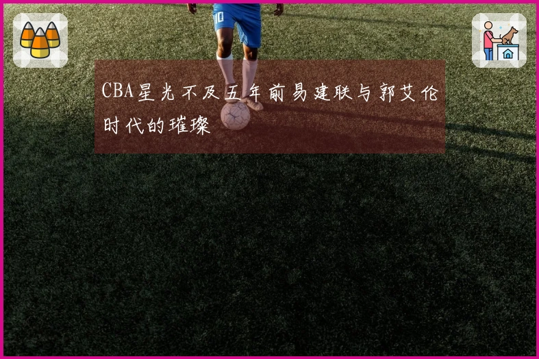 CBA星光不及五年前易建联与郭艾伦时代的璀璨