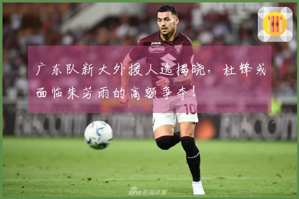 广东队新大外援人选揭晓，杜锋或面临朱芳雨的高额争夺！